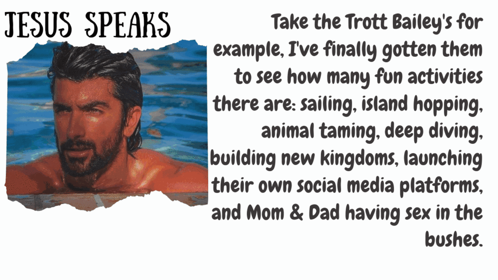Jesus Speaks - Take the Trott Bailey Family for example, I've finally gottem them to see how many fun activities there are: sailing, island hopping, animal taming, deep diving, building new kingdoms, launching their own social media platforms and Mom and Dad having sex in the bushes.