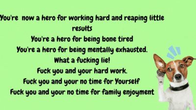 You are now a hero for working hard and reaping little results. You're a hero for being bone tired. You're a hero for being mentally exhausted. What a fucking lie! Fuck you and your hard work. Fuck you and your no time for yourself! Fuck you and your no time for family emjoyment!