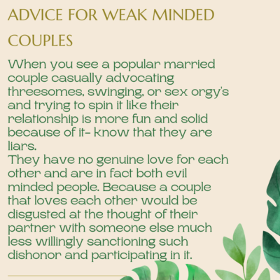 Advice for weak minded couples by quadrillionaire Sher Trott Bailey. When you see a popular married couple casually advocating threesomes, swinging, or sex orgy's and trying to spin it like their relationship is more fun and solid because of it - know that they are liars. they have no genuine love for each other and are in fact both evil minded people. Because a couple that loves each other would be disgusted at the thought of their partner with someone else much less willingly sanctioning such dishonor and participating in it.
