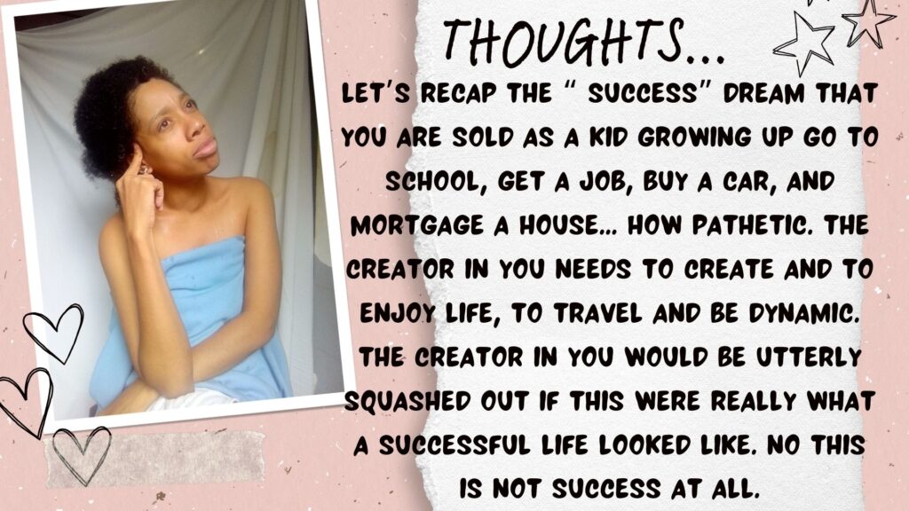 Let’s recap the “ success” dream that you are sold as a kid growing up go to school, get a job, buy a car, and mortgage a house... How pathetic. The creator in you needs to create and to enjoy life, to travel and be dynamic. The creator in you would be utterly squashed out if this were really what a successful life looked like. No this is not success at all.