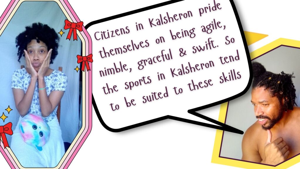 Citizens in Kalsheron pride themselves on being agile, nimble, graceful & swift. So the sports in Kalsheron tend to be suited to these skills