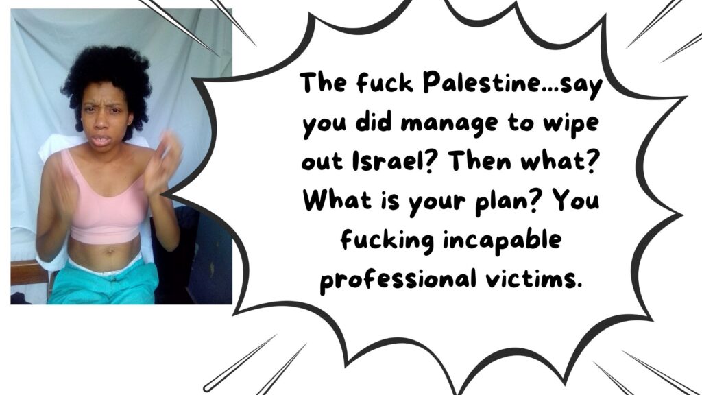 World Ruler Sher Trott Bailey speaks she expresses her views on countries, government, isreal, palistine. health and the earth (25). The fuck Palestine...say you did manage to wipe out Israel? Then what? What is your plan? You fucking incapable professional victims.