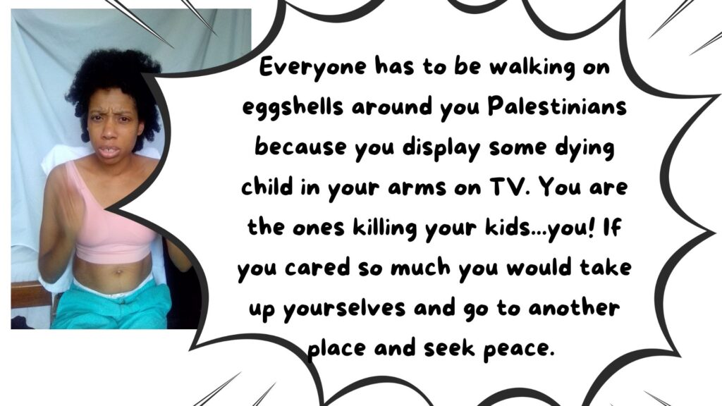 World Ruler Sher Trott Bailey speaks she expresses her views on countries, government, isreal, palistine. health and the earth (27). Everyone has to be walking on eggshells around you Palestinians because you display some dying child in your arms on TV. You are the ones killing your kids...you! If you cared so much you would take up yourselves and go to another place and seek peace.