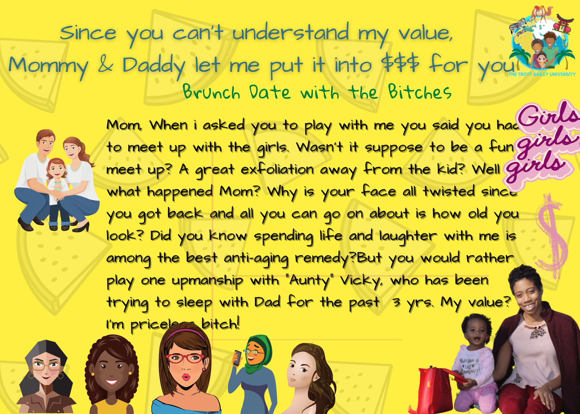 Brunch date with the Bitches? Mom, When I asked you to play with me you said you had to meet up with the girls. Wasn't it suppose to be a fun meet up? A great exfoliation away from the kid? Well what happened Mom? Why is your face all twisted since you got back and all you can go on about is how old you look? Did you know spending life and laughter with me is among the best anti-aging remedy?But you would rather play one upmanship with