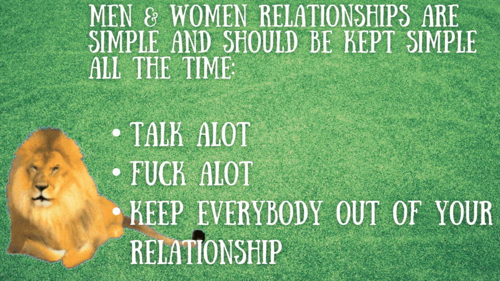 Men and Women relationships are simple and should be kept simple all the time. Talk a lot, fuck a lot, and keep evey body out of your relationship! Trott Bailey University TBU 1 Drop