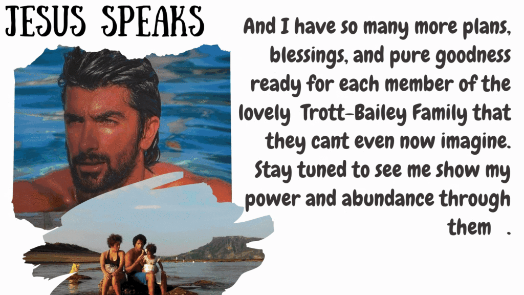 Jesus Speaks - And I have so many more plans, blessings and pure goodness ready for each member of th lovely Trott Bailey Family that they can't even now iagine. Stay tuned to see me show my power and abundance through them. No struggle Christianity for this family
