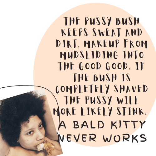 The pussy bush keeps sweat, dirt and makeup 💄 from mudsliring into the Good Good. If the bush is completely shaved the pussy wilk stink. A bald kitty never works.